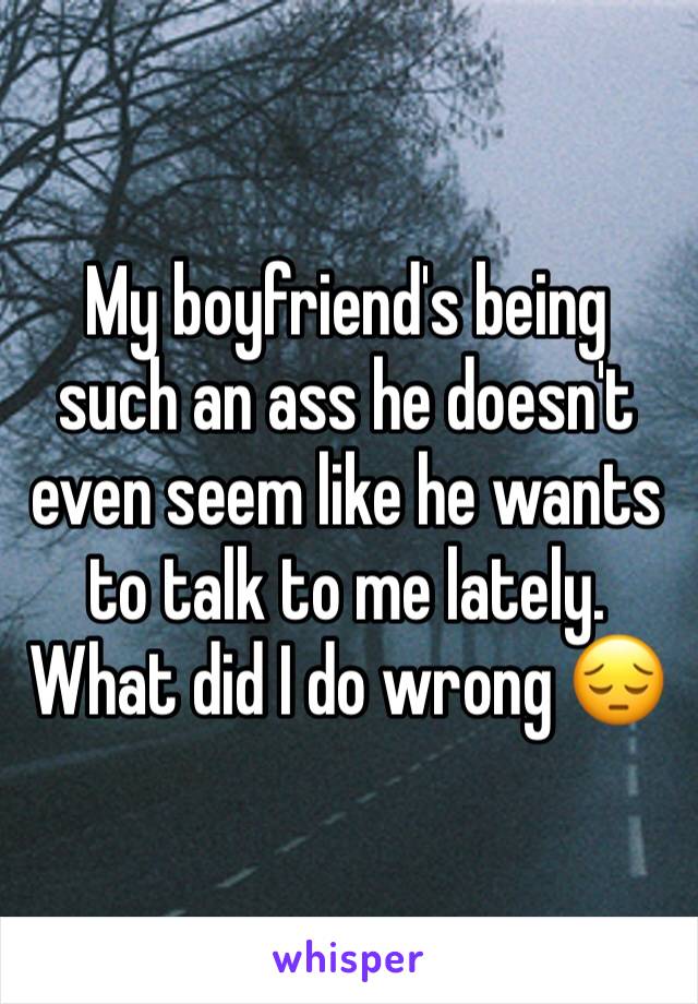 My boyfriend's being such an ass he doesn't even seem like he wants to talk to me lately. What did I do wrong 😔