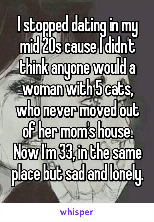 I stopped dating in my mid 20s cause I didn't think anyone would a woman with 5 cats, who never moved out of her mom's house. Now I'm 33, in the same place but sad and lonely. 