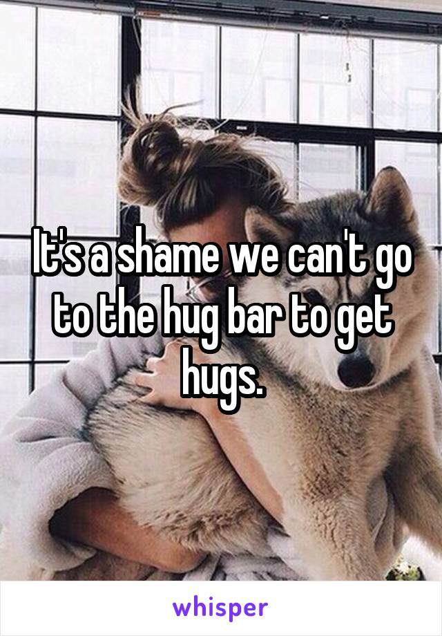 It's a shame we can't go to the hug bar to get hugs.