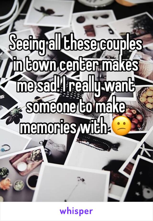 Seeing all these couples in town center makes me sad! I really want someone to make memories with 😕