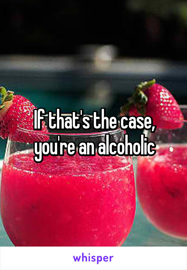 If that's the case, you're an alcoholic