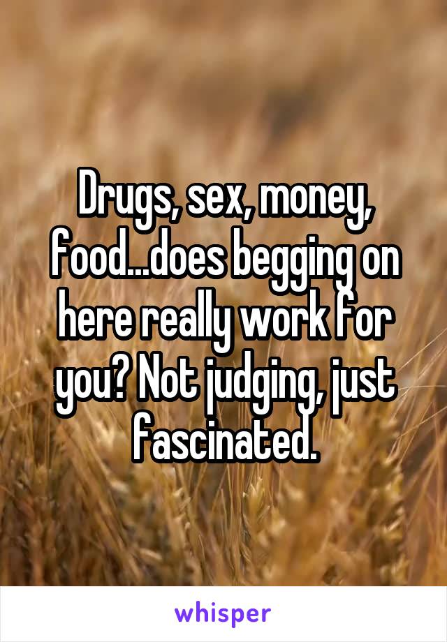 Drugs, sex, money, food...does begging on here really work for you? Not judging, just fascinated.