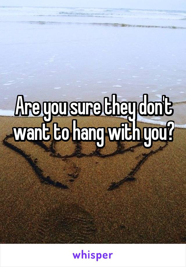 Are you sure they don't want to hang with you? 