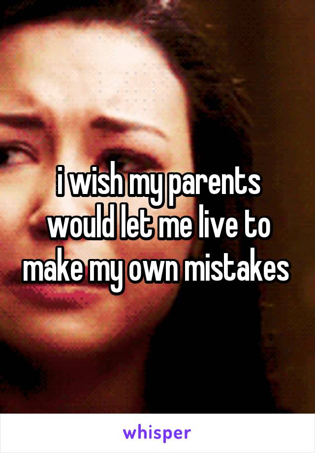 i wish my parents would let me live to make my own mistakes 