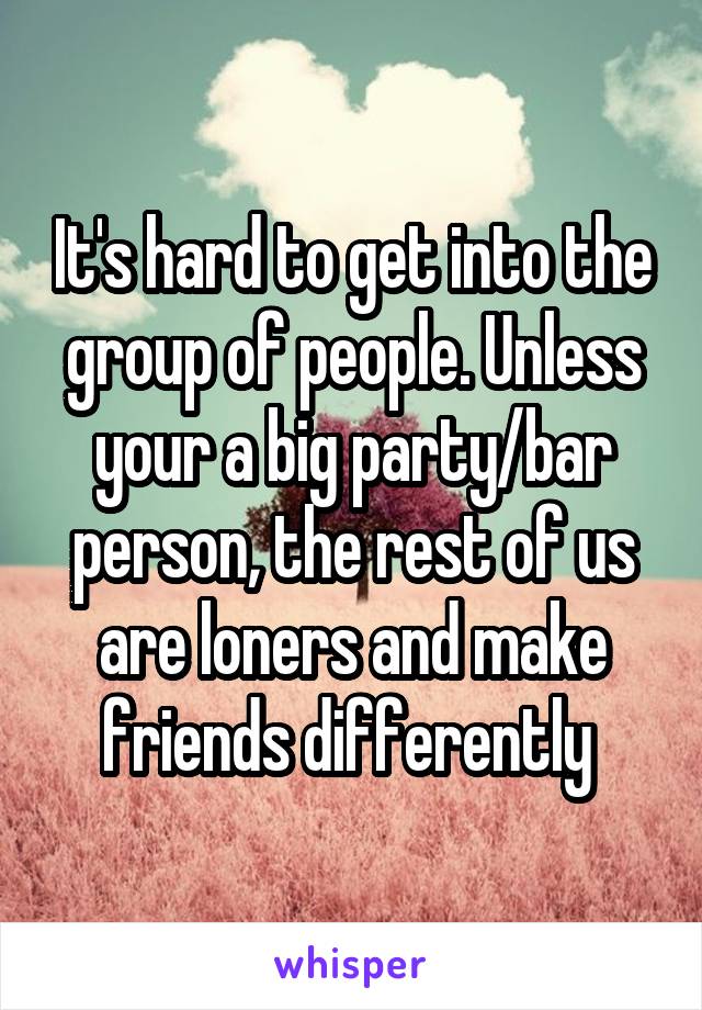 It's hard to get into the group of people. Unless your a big party/bar person, the rest of us are loners and make friends differently 