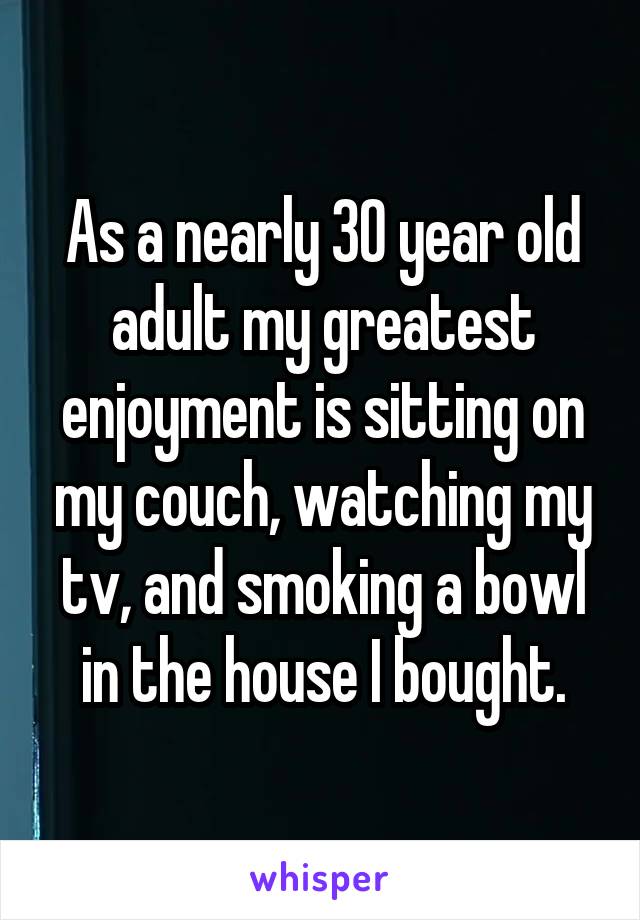 As a nearly 30 year old adult my greatest enjoyment is sitting on my couch, watching my tv, and smoking a bowl in the house I bought.