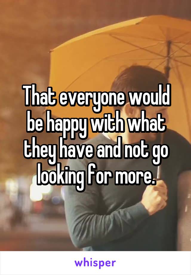 That everyone would be happy with what they have and not go looking for more.