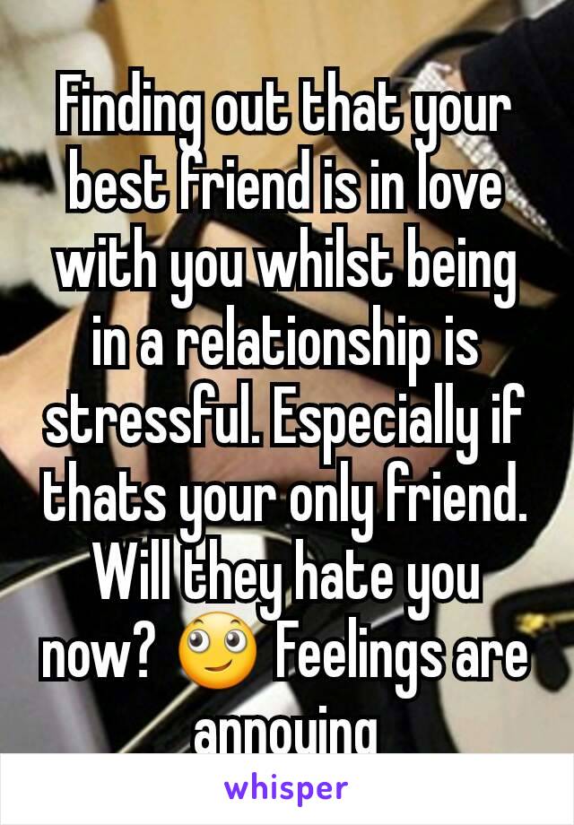 Finding out that your best friend is in love with you whilst being in a relationship is stressful. Especially if thats your only friend. Will they hate you now? 🙄 Feelings are annoying