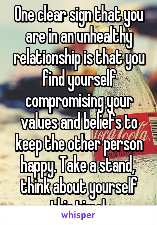 One clear sign that you are in an unhealthy relationship is that you find yourself compromising your values and beliefs to keep the other person happy. Take a stand, 
think about yourself this time! 