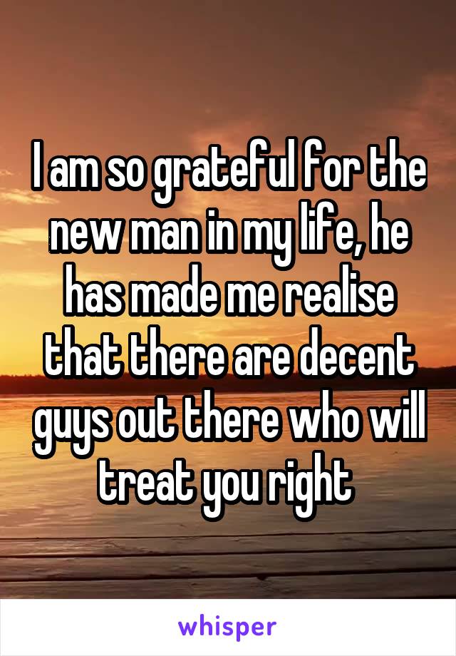 I am so grateful for the new man in my life, he has made me realise that there are decent guys out there who will treat you right 