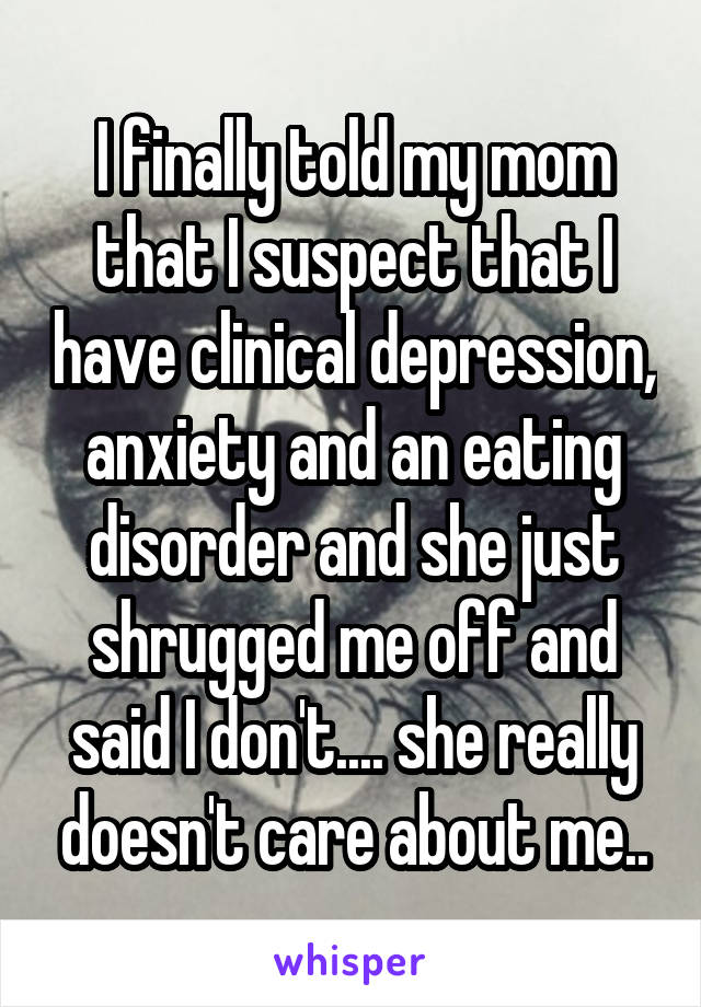 I finally told my mom that I suspect that I have clinical depression, anxiety and an eating disorder and she just shrugged me off and said I don't.... she really doesn't care about me..