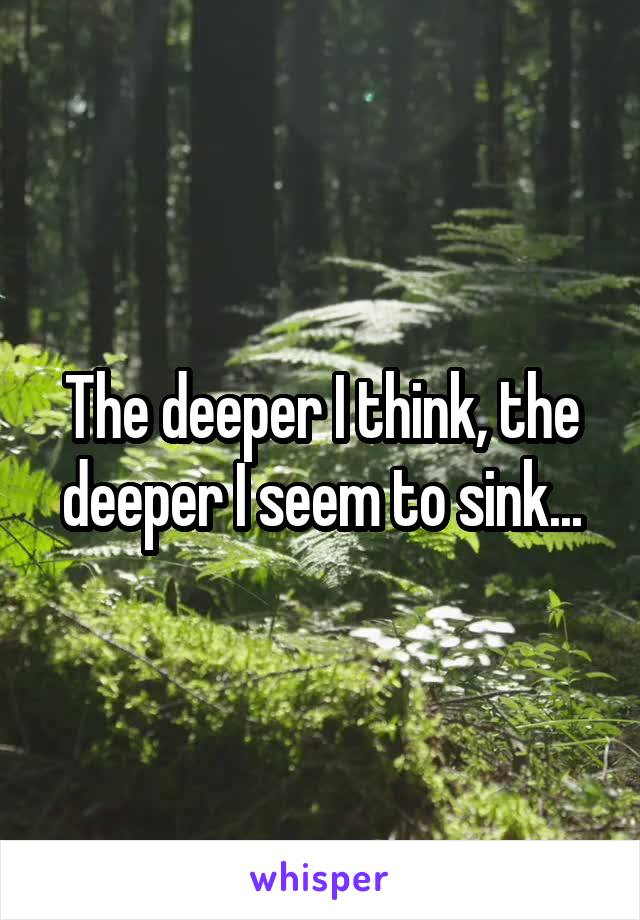 The deeper I think, the deeper I seem to sink...