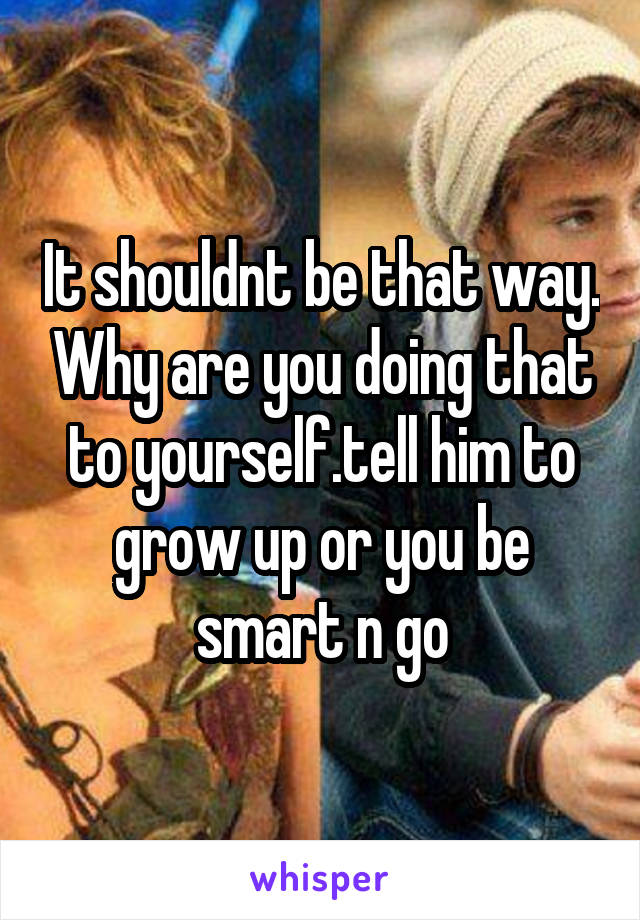 It shouldnt be that way. Why are you doing that to yourself.tell him to grow up or you be smart n go