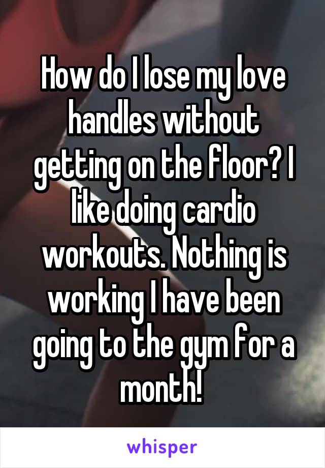 How do I lose my love handles without getting on the floor? I like doing cardio workouts. Nothing is working I have been going to the gym for a month! 