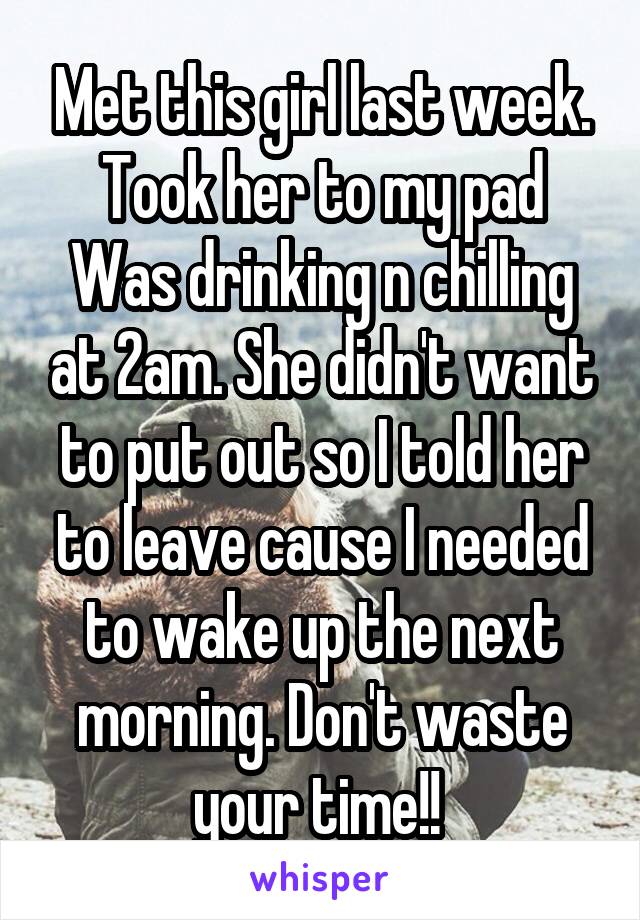 Met this girl last week. Took her to my pad Was drinking n chilling at 2am. She didn't want to put out so I told her to leave cause I needed to wake up the next morning. Don't waste your time!! 