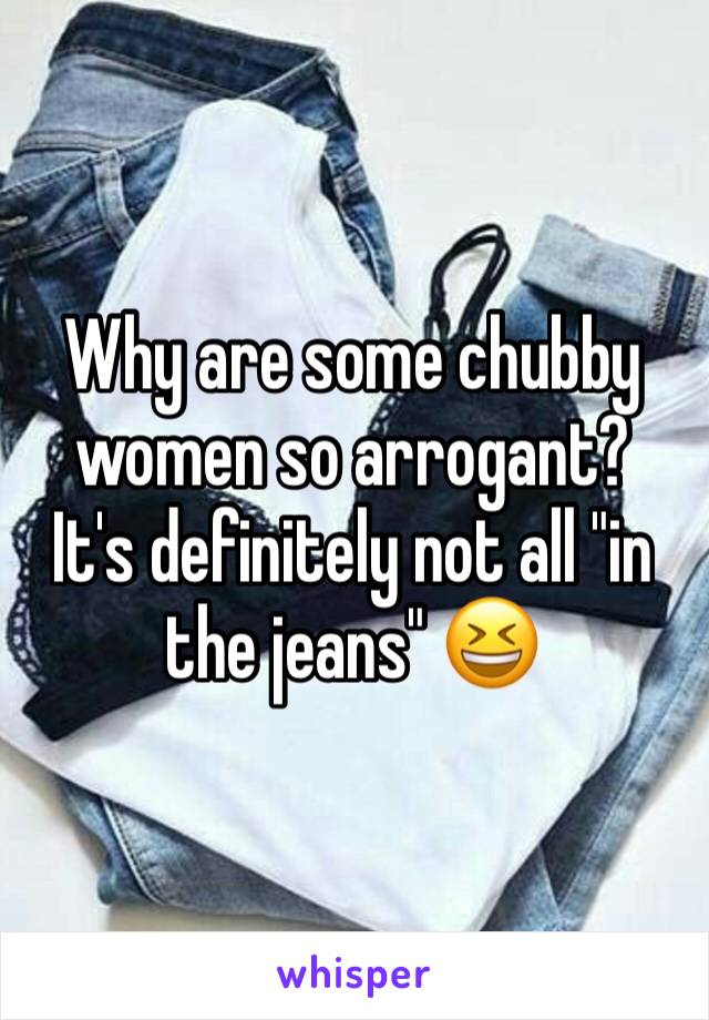 Why are some chubby women so arrogant?  It's definitely not all "in the jeans" 😆