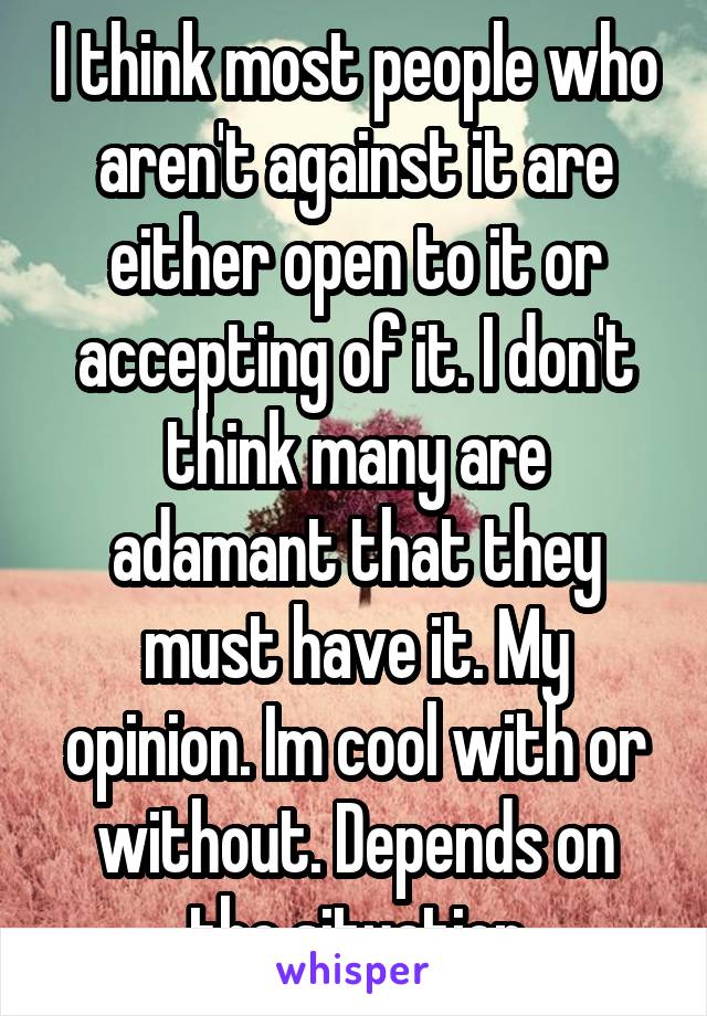 I think most people who aren't against it are either open to it or accepting of it. I don't think many are adamant that they must have it. My opinion. Im cool with or without. Depends on the situation