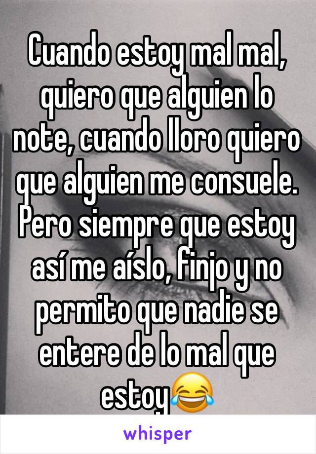 Cuando estoy mal mal, quiero que alguien lo note, cuando lloro quiero que alguien me consuele.
Pero siempre que estoy así me aíslo, finjo y no permito que nadie se entere de lo mal que estoy😂