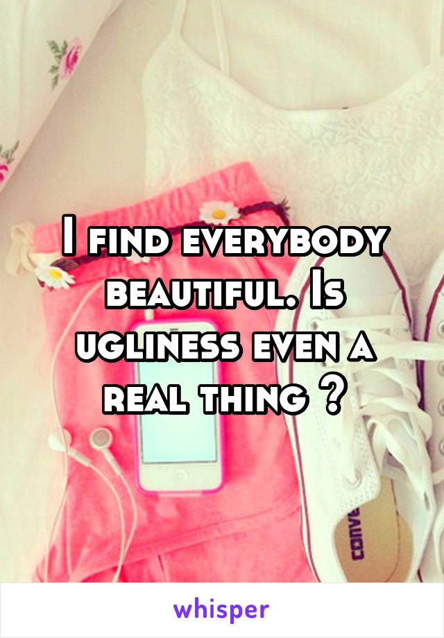 I find everybody beautiful. Is ugliness even a real thing ?