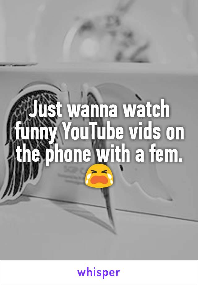 Just wanna watch funny YouTube vids on the phone with a fem. 😭