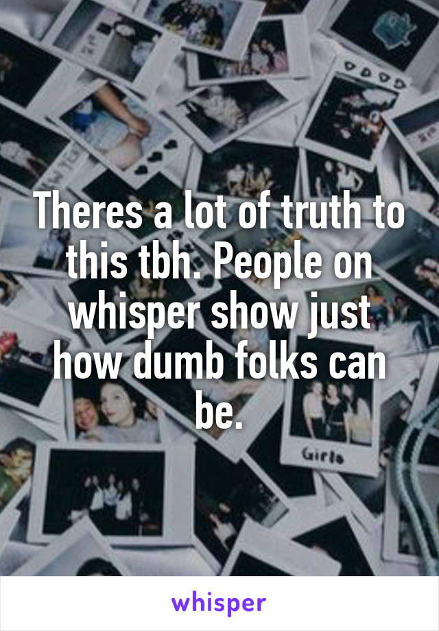 Theres a lot of truth to this tbh. People on whisper show just how dumb folks can be.