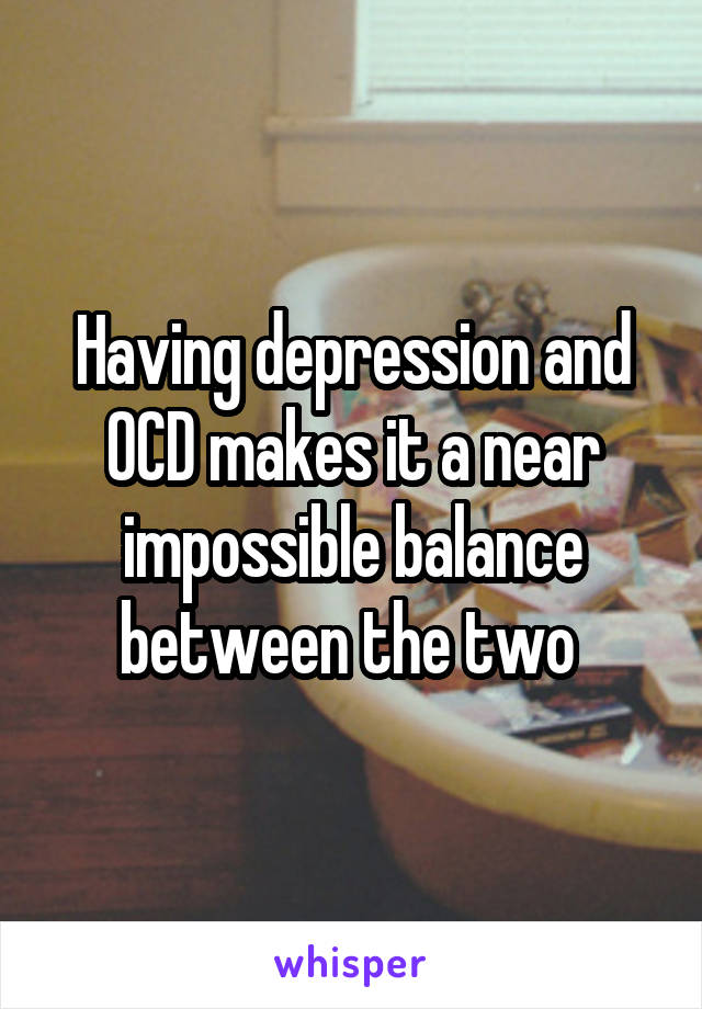 Having depression and OCD makes it a near impossible balance between the two 