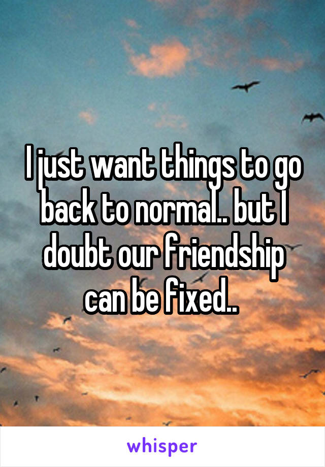 I just want things to go back to normal.. but I doubt our friendship can be fixed.. 