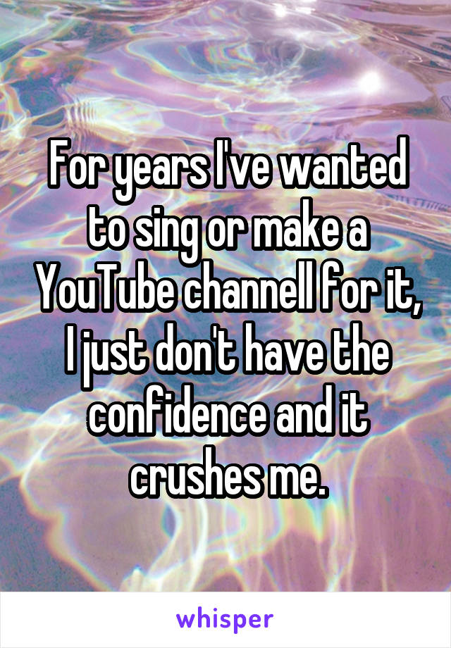 For years I've wanted to sing or make a YouTube channell for it, I just don't have the confidence and it crushes me.