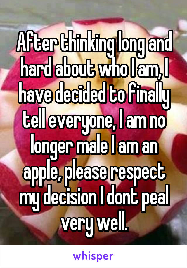 After thinking long and hard about who I am, I have decided to finally tell everyone, I am no longer male I am an apple, please respect my decision I dont peal very well.