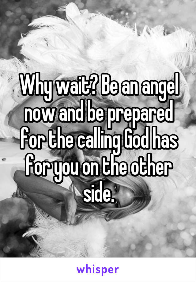 Why wait? Be an angel now and be prepared for the calling God has for you on the other side.