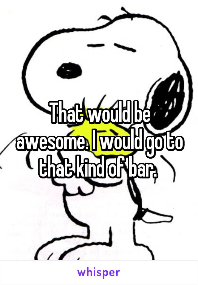 That would be awesome. I would go to that kind of bar. 