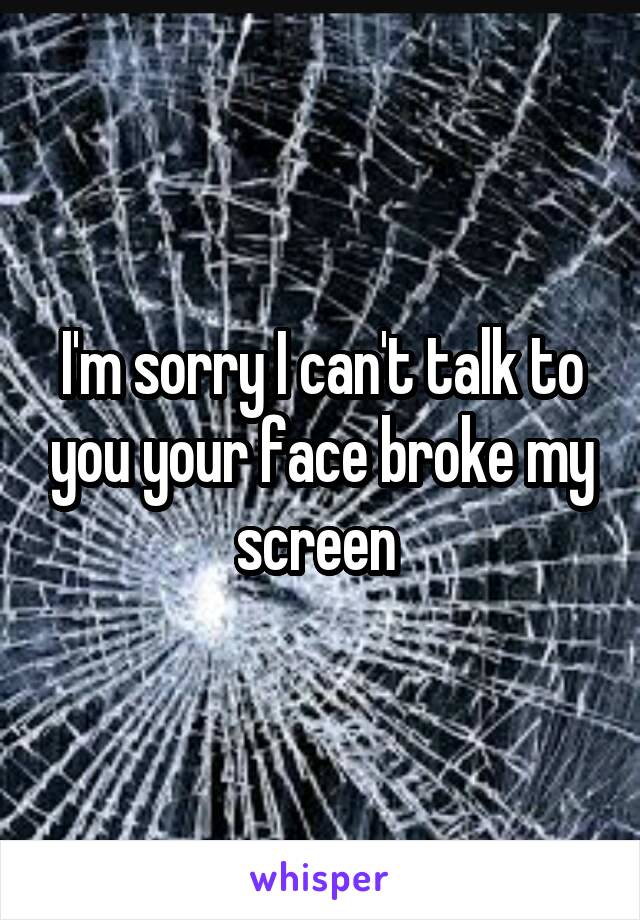 I'm sorry I can't talk to you your face broke my screen 