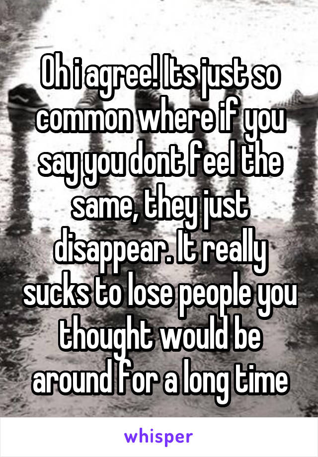 Oh i agree! Its just so common where if you say you dont feel the same, they just disappear. It really sucks to lose people you thought would be around for a long time