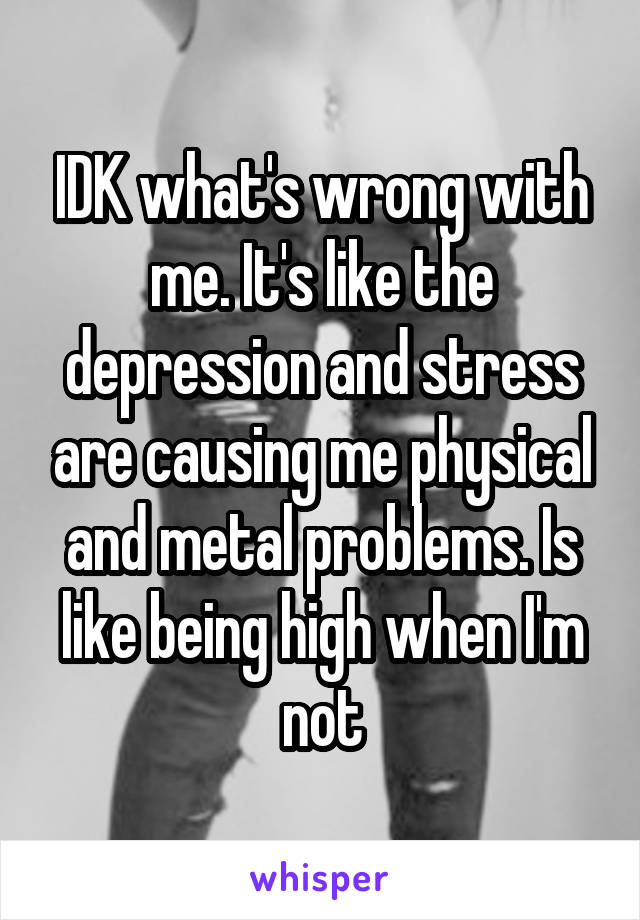 IDK what's wrong with me. It's like the depression and stress are causing me physical and metal problems. Is like being high when I'm not