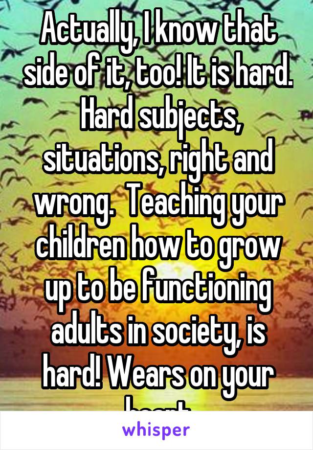 Actually, I know that side of it, too! It is hard.  Hard subjects, situations, right and wrong.  Teaching your children how to grow up to be functioning adults in society, is hard! Wears on your heart