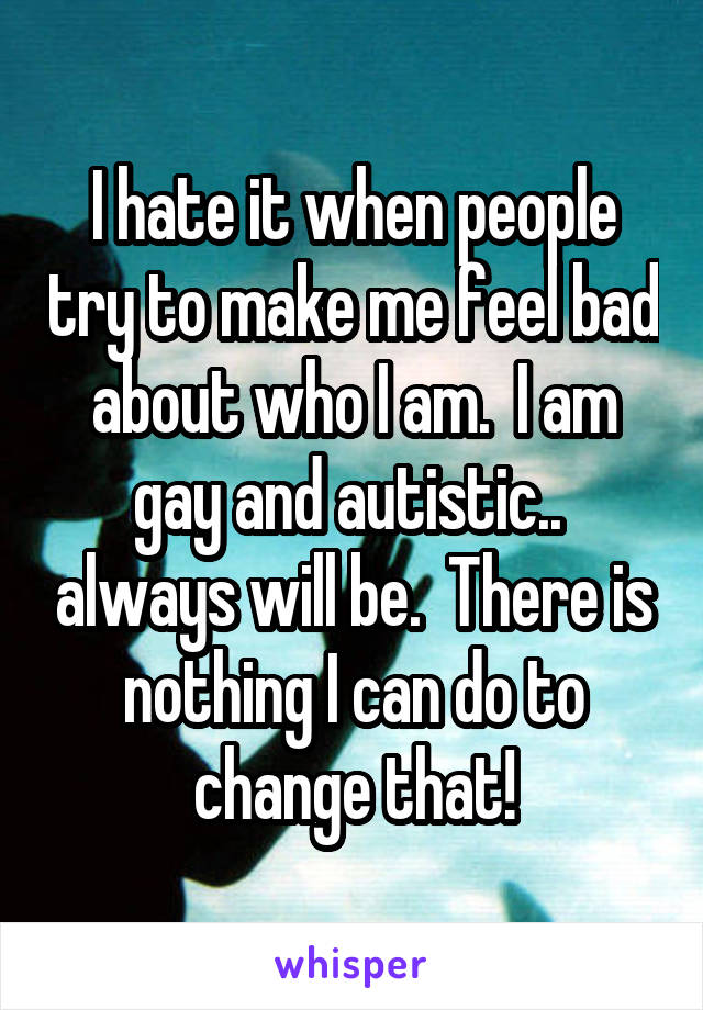 I hate it when people try to make me feel bad about who I am.  I am gay and autistic..  always will be.  There is nothing I can do to change that!