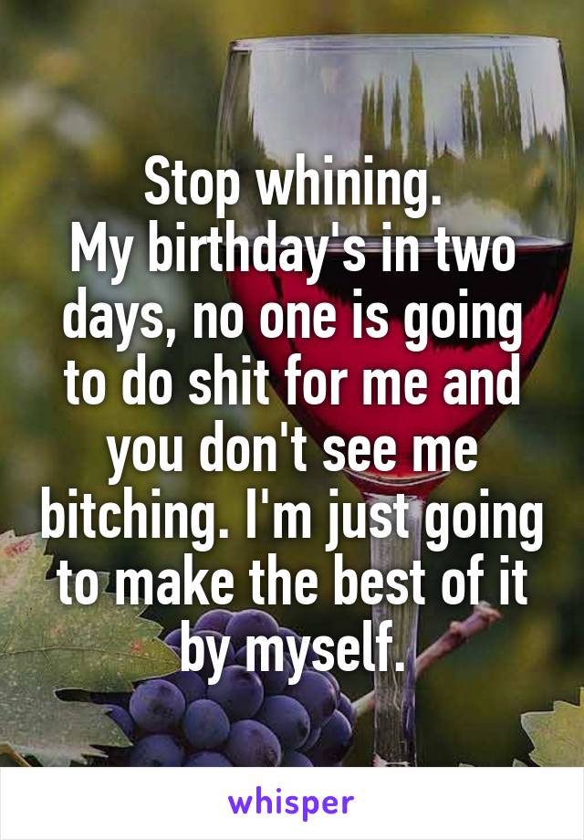 Stop whining.
My birthday's in two days, no one is going to do shit for me and you don't see me bitching. I'm just going to make the best of it by myself.