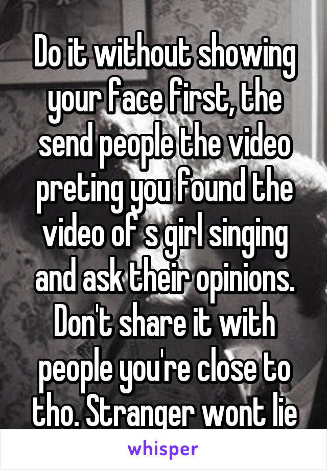 Do it without showing your face first, the send people the video preting you found the video of s girl singing and ask their opinions. Don't share it with people you're close to tho. Stranger wont lie