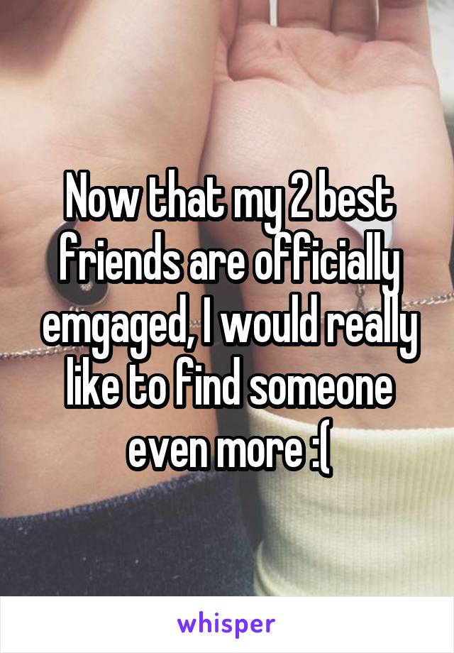 Now that my 2 best friends are officially emgaged, I would really like to find someone even more :(