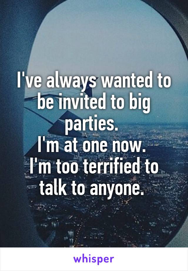 I've always wanted to be invited to big parties. 
I'm at one now. 
I'm too terrified to talk to anyone. 