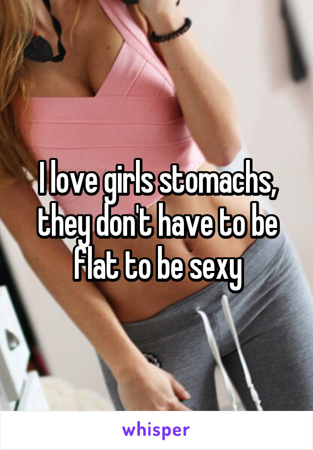 I love girls stomachs, they don't have to be flat to be sexy