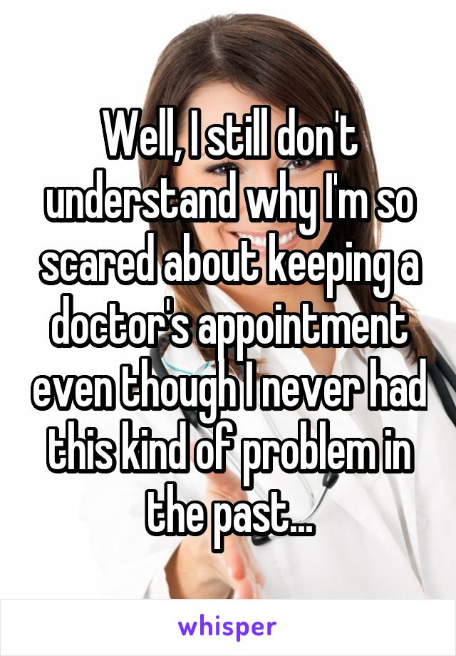 Well, I still don't understand why I'm so scared about keeping a doctor's appointment even though I never had this kind of problem in the past...