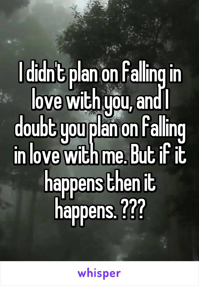 I didn't plan on falling in love with you, and I doubt you plan on falling in love with me. But if it happens then it happens. 😔😔😔