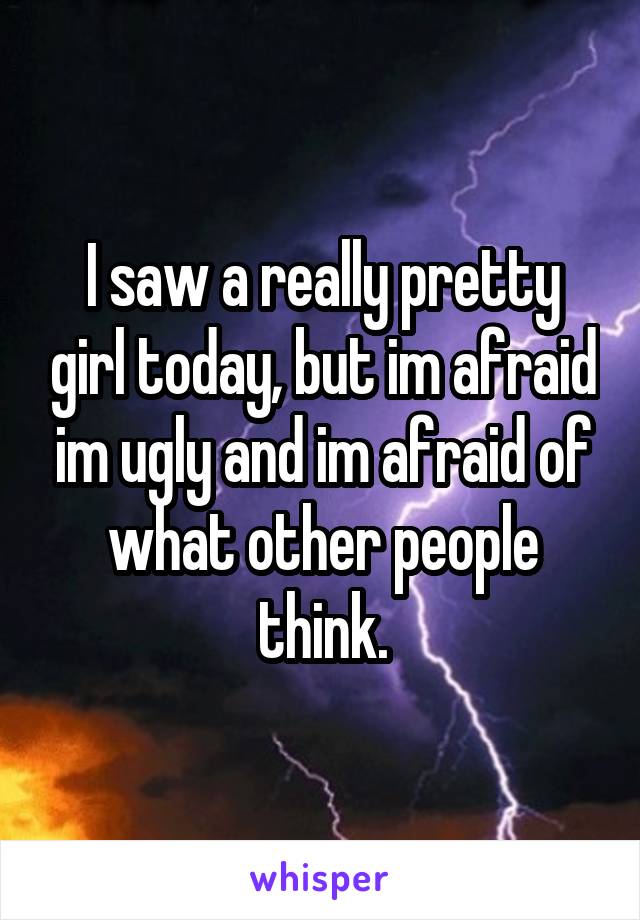 I saw a really pretty girl today, but im afraid im ugly and im afraid of what other people think.