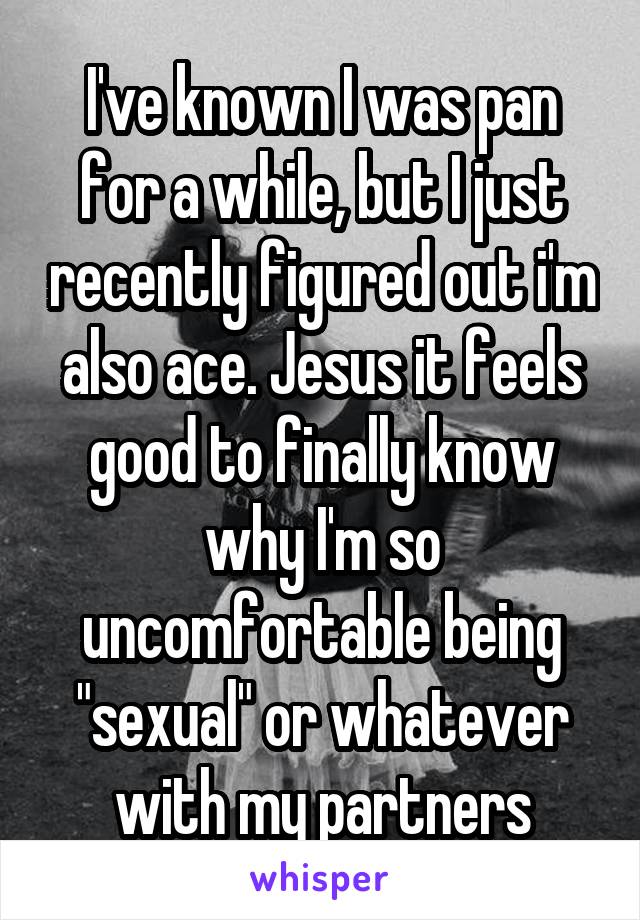 I've known I was pan for a while, but I just recently figured out i'm also ace. Jesus it feels good to finally know why I'm so uncomfortable being "sexual" or whatever with my partners