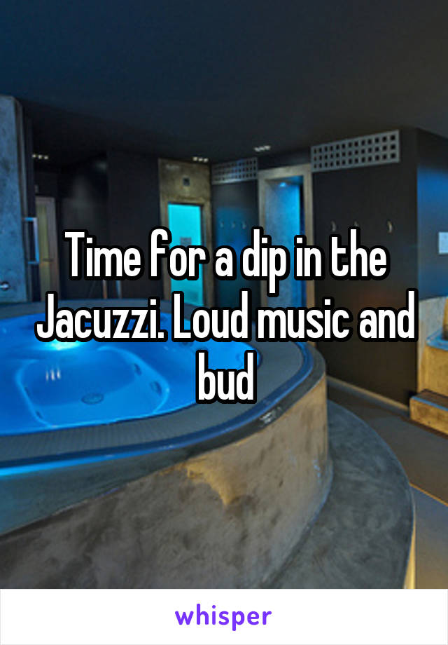 Time for a dip in the Jacuzzi. Loud music and bud