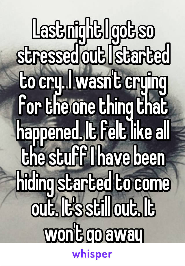 Last night I got so stressed out I started to cry. I wasn't crying for the one thing that happened. It felt like all the stuff I have been hiding started to come out. It's still out. It won't go away