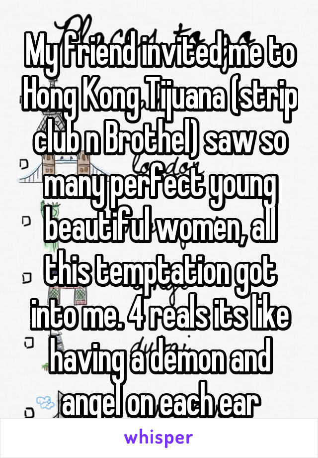 My friend invited me to Hong Kong Tijuana (strip club n Brothel) saw so many perfect young beautiful women, all this temptation got into me. 4 reals its like having a demon and angel on each ear