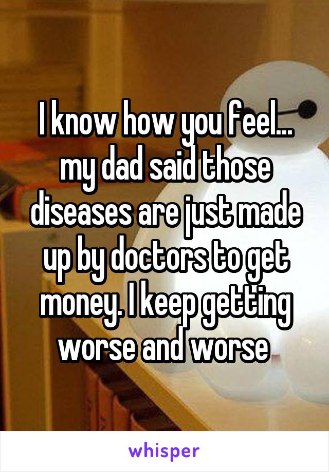 I know how you feel... my dad said those diseases are just made up by doctors to get money. I keep getting worse and worse 