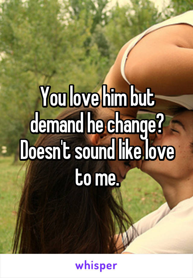 You love him but demand he change? Doesn't sound like love to me.